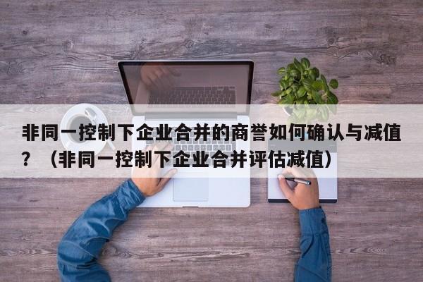 非同一控制下企业合并的商誉如何确认与减值?(非同一控制下企业合并评估减值)-第1张图片-深圳中创商业咨询 非同一控制下企业合并的商誉如何确认与减值?(非同一控制下企业合并评估减值)-第1张图片-深圳中创商业咨询
